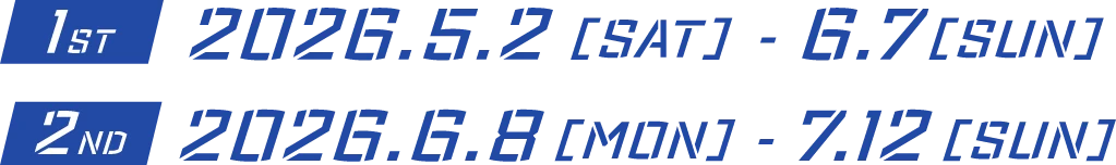 1ST:2026.05.02 [SAT] - 06.07 [SUN] 2ND:2026.06.08 [MON] - 07.12 [SUN]