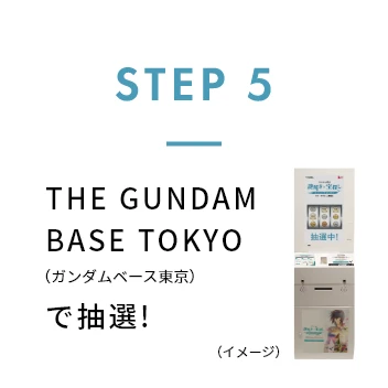STEP 5 THE GUNDAM BASE TOKYO（ガンダムベース東京）で抽選！